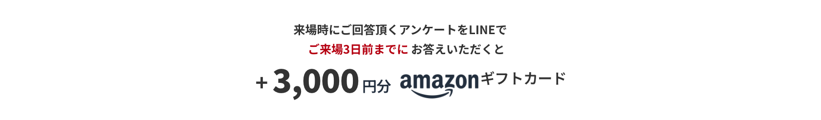 来場時にご回答頂くアンケートをLINEでご来場3日前までにお答えいただくと +3,000円分 amazonギフトカード