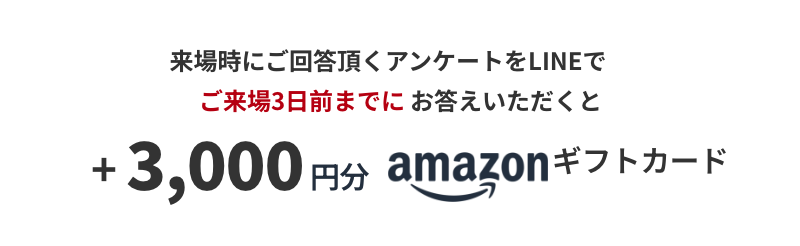 来場時にご回答頂くアンケートをLINEでご来場3日前までにお答えいただくと +3,000円分 amazonギフトカード